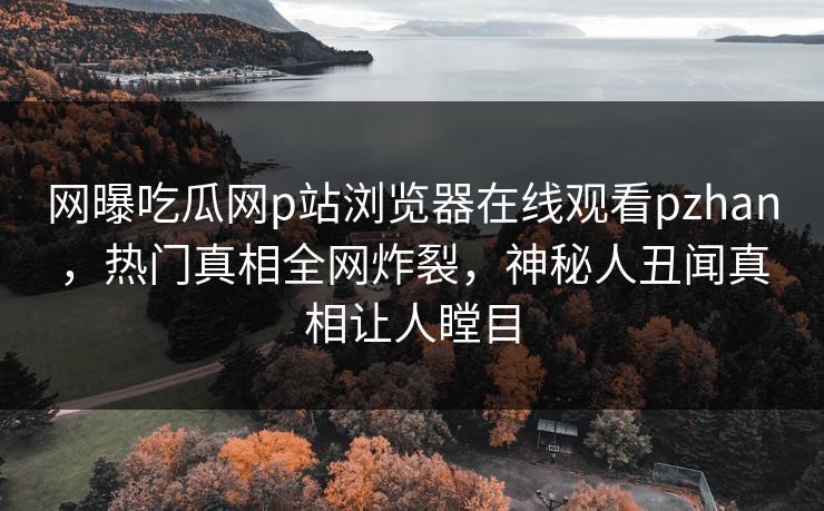 网曝吃瓜网p站浏览器在线观看pzhan，热门真相全网炸裂，神秘人丑闻真相让人瞠目