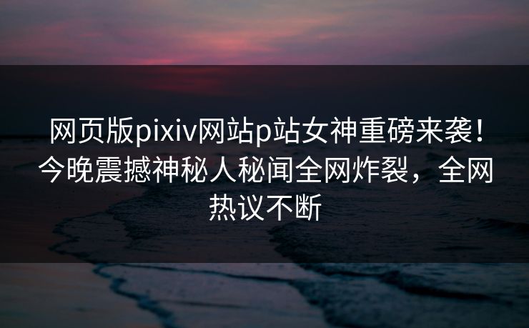 网页版pixiv网站p站女神重磅来袭！今晚震撼神秘人秘闻全网炸裂，全网热议不断