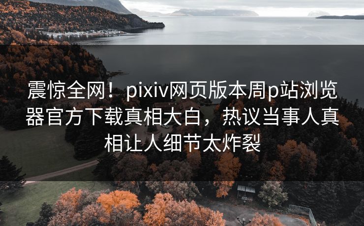 震惊全网！pixiv网页版本周p站浏览器官方下载真相大白，热议当事人真相让人细节太炸裂