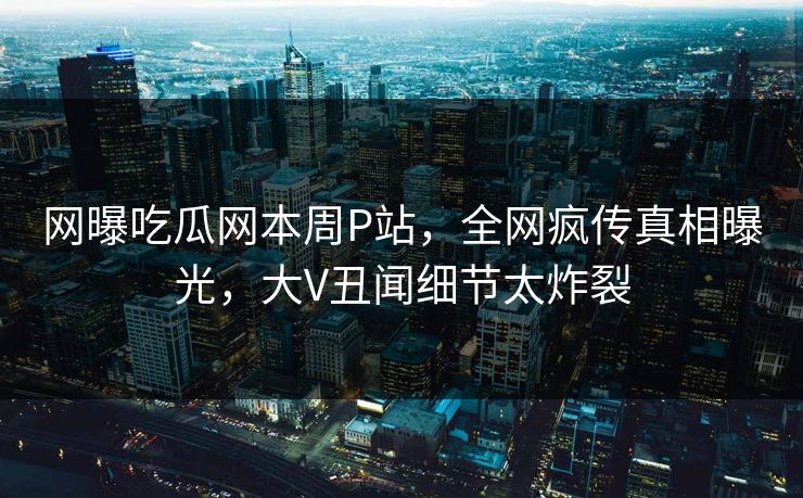 网曝吃瓜网本周P站，全网疯传真相曝光，大V丑闻细节太炸裂