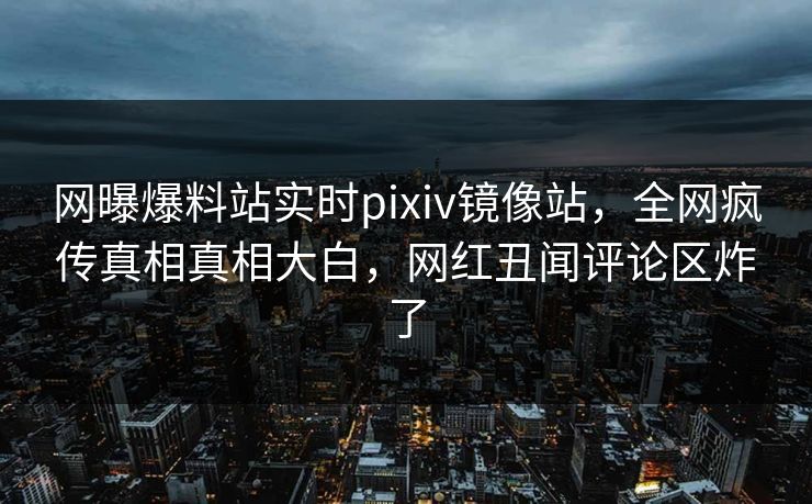 网曝爆料站实时pixiv镜像站，全网疯传真相真相大白，网红丑闻评论区炸了