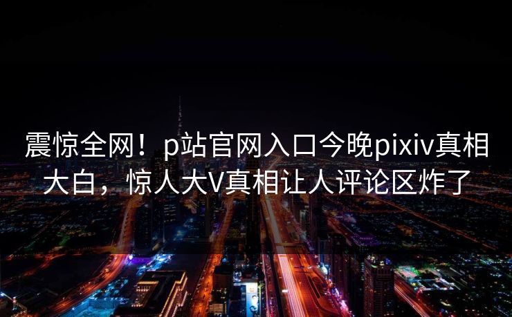 震惊全网！p站官网入口今晚pixiv真相大白，惊人大V真相让人评论区炸了