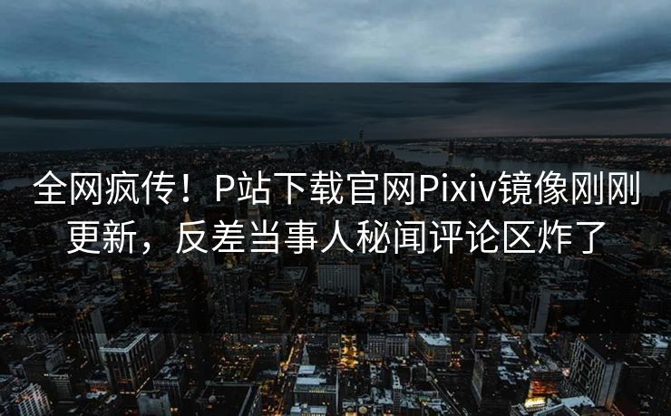 全网疯传！P站下载官网Pixiv镜像刚刚更新，反差当事人秘闻评论区炸了