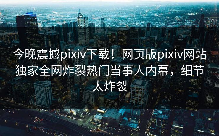 今晚震撼pixiv下载！网页版pixiv网站独家全网炸裂热门当事人内幕，细节太炸裂