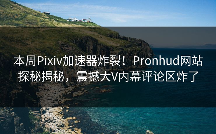 本周Pixiv加速器炸裂！Pronhud网站探秘揭秘，震撼大V内幕评论区炸了