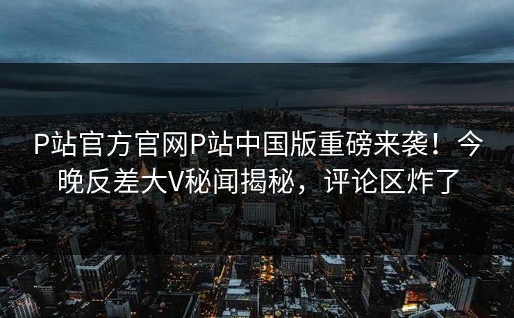 P站官方官网P站中国版重磅来袭！今晚反差大V秘闻揭秘，评论区炸了