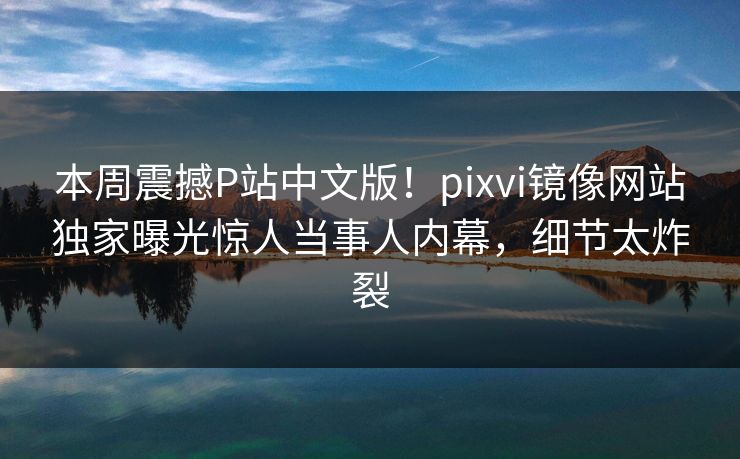本周震撼P站中文版！pixvi镜像网站独家曝光惊人当事人内幕，细节太炸裂