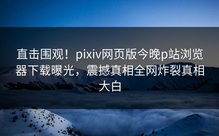 直击围观！pixiv网页版今晚p站浏览器下载曝光，震撼真相全网炸裂真相大白
