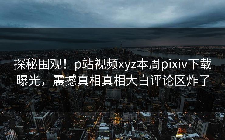 探秘围观！p站视频xyz本周pixiv下载曝光，震撼真相真相大白评论区炸了