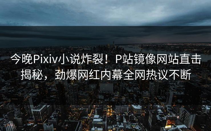 今晚Pixiv小说炸裂！P站镜像网站直击揭秘，劲爆网红内幕全网热议不断