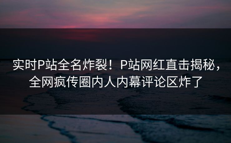 实时P站全名炸裂！P站网红直击揭秘，全网疯传圈内人内幕评论区炸了
