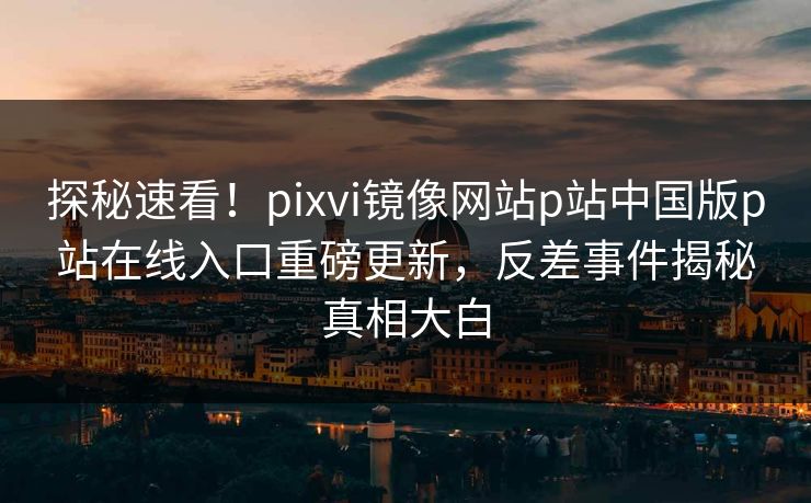 探秘速看！pixvi镜像网站p站中国版p站在线入口重磅更新，反差事件揭秘真相大白