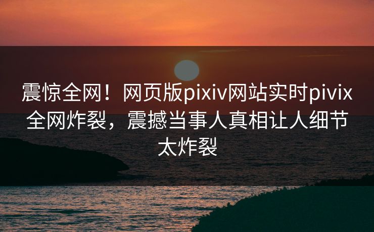 震惊全网！网页版pixiv网站实时pivix全网炸裂，震撼当事人真相让人细节太炸裂