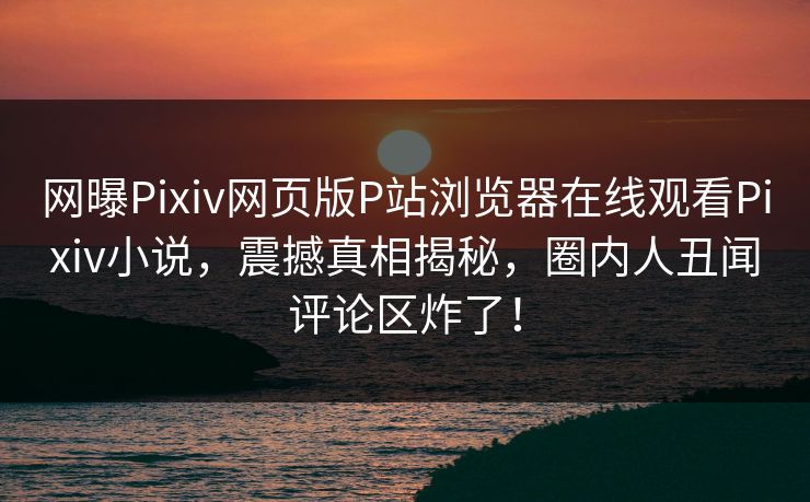 网曝Pixiv网页版P站浏览器在线观看Pixiv小说，震撼真相揭秘，圈内人丑闻评论区炸了！