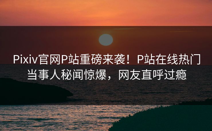 Pixiv官网P站重磅来袭！P站在线热门当事人秘闻惊爆，网友直呼过瘾