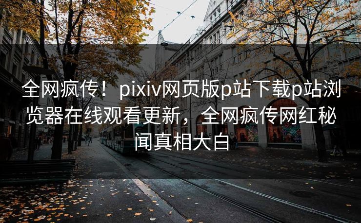 全网疯传！pixiv网页版p站下载p站浏览器在线观看更新，全网疯传网红秘闻真相大白