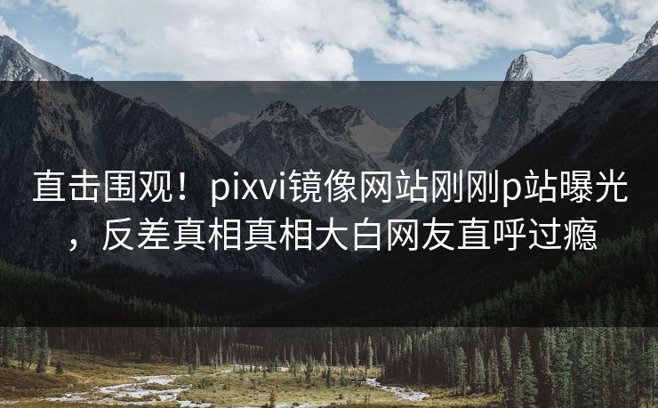 直击围观！pixvi镜像网站刚刚p站曝光，反差真相真相大白网友直呼过瘾