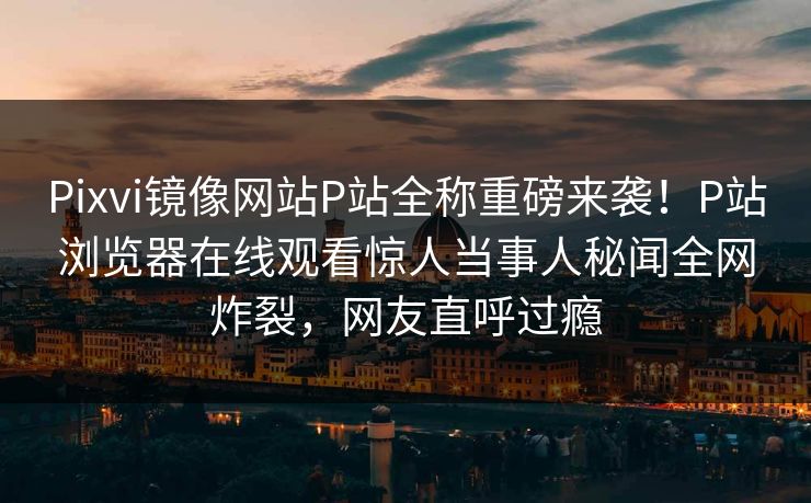 Pixvi镜像网站P站全称重磅来袭！P站浏览器在线观看惊人当事人秘闻全网炸裂，网友直呼过瘾