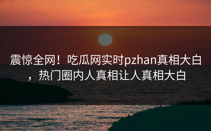 震惊全网！吃瓜网实时pzhan真相大白，热门圈内人真相让人真相大白