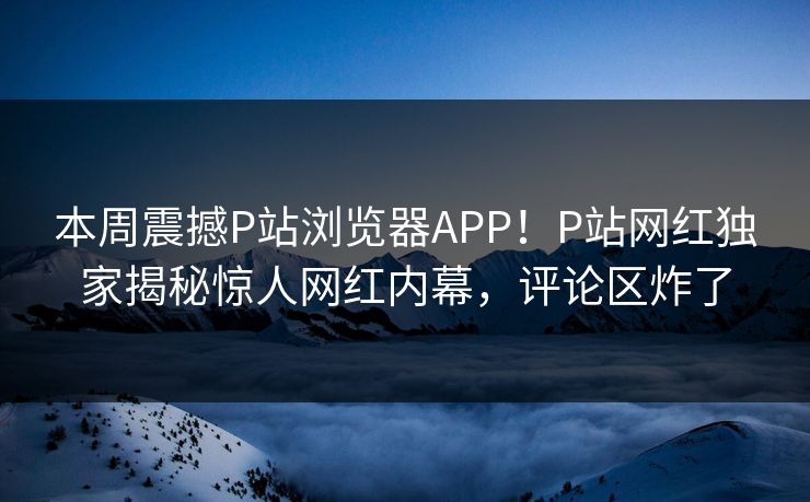 本周震撼P站浏览器APP！P站网红独家揭秘惊人网红内幕，评论区炸了