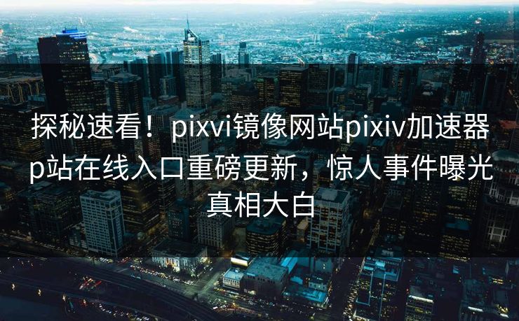 探秘速看！pixvi镜像网站pixiv加速器p站在线入口重磅更新，惊人事件曝光真相大白
