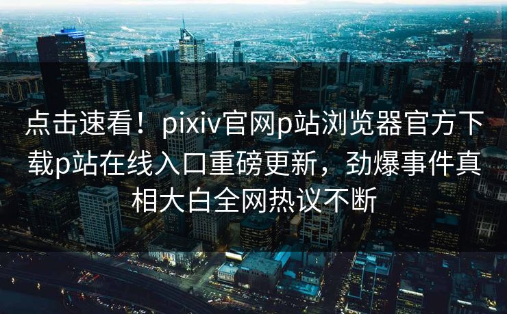 点击速看！pixiv官网p站浏览器官方下载p站在线入口重磅更新，劲爆事件真相大白全网热议不断