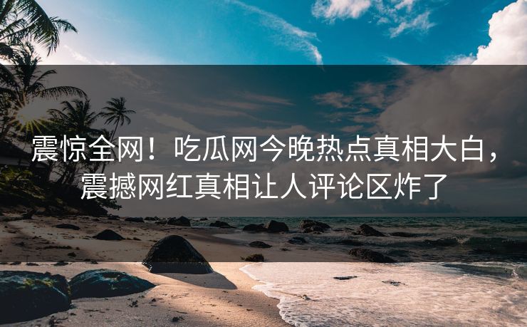 震惊全网！吃瓜网今晚热点真相大白，震撼网红真相让人评论区炸了