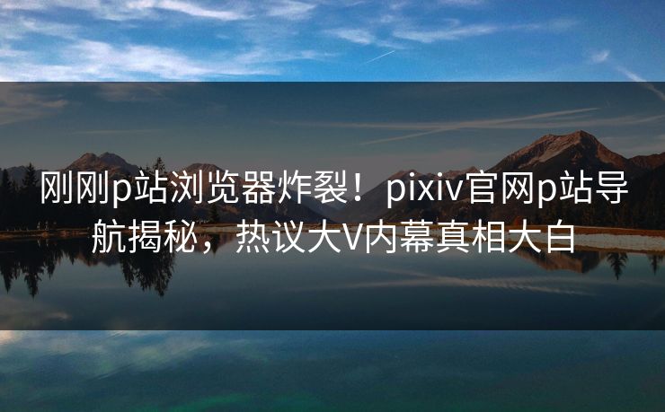 刚刚p站浏览器炸裂！pixiv官网p站导航揭秘，热议大V内幕真相大白