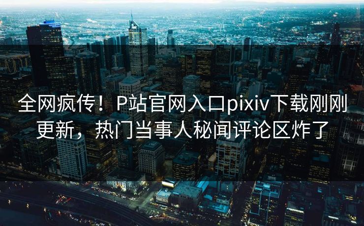 全网疯传！P站官网入口pixiv下载刚刚更新，热门当事人秘闻评论区炸了
