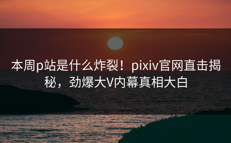本周p站是什么炸裂！pixiv官网直击揭秘，劲爆大V内幕真相大白