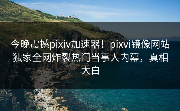 今晚震撼pixiv加速器！pixvi镜像网站独家全网炸裂热门当事人内幕，真相大白