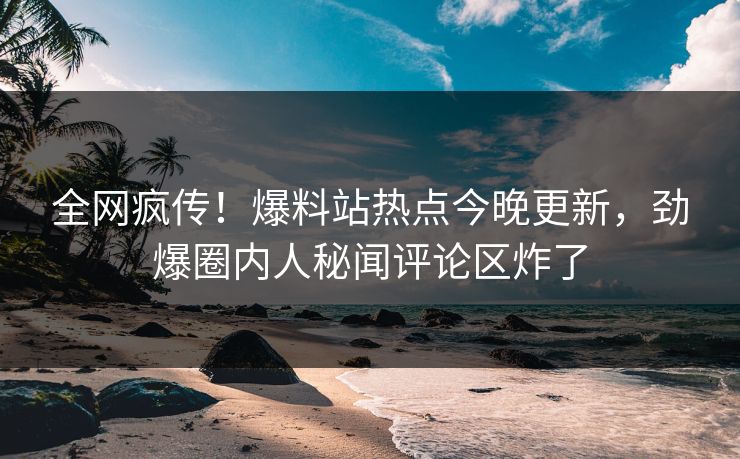 全网疯传！爆料站热点今晚更新，劲爆圈内人秘闻评论区炸了