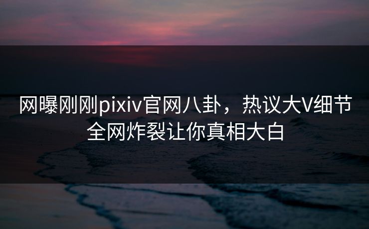 网曝刚刚pixiv官网八卦，热议大V细节全网炸裂让你真相大白