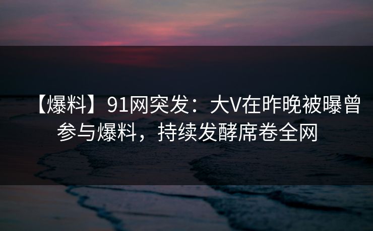 【爆料】91网突发：大V在昨晚被曝曾参与爆料，持续发酵席卷全网