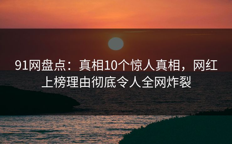 91网盘点：真相10个惊人真相，网红上榜理由彻底令人全网炸裂