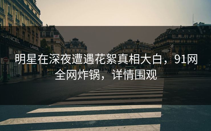 明星在深夜遭遇花絮真相大白，91网全网炸锅，详情围观