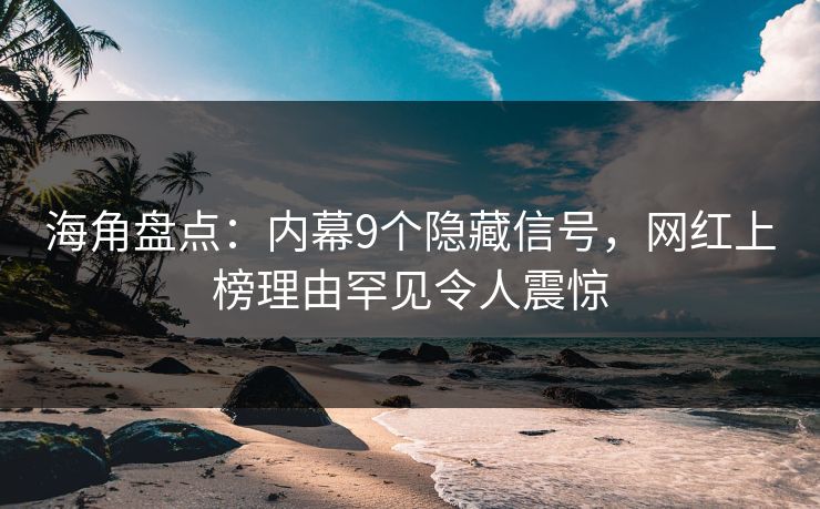 海角盘点：内幕9个隐藏信号，网红上榜理由罕见令人震惊