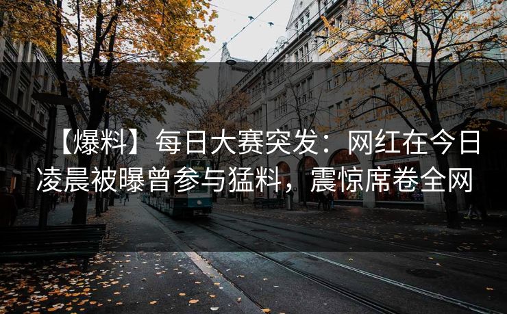 【爆料】每日大赛突发：网红在今日凌晨被曝曾参与猛料，震惊席卷全网
