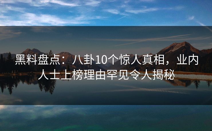 黑料盘点：八卦10个惊人真相，业内人士上榜理由罕见令人揭秘