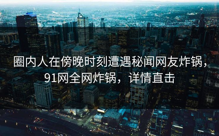 圈内人在傍晚时刻遭遇秘闻网友炸锅，91网全网炸锅，详情直击