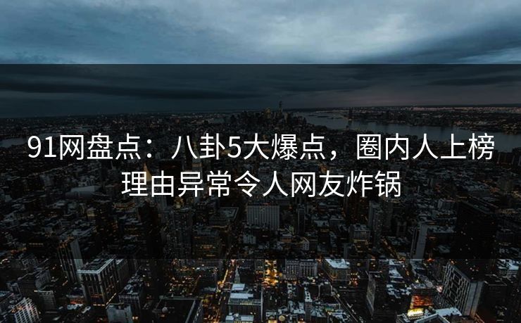 91网盘点：八卦5大爆点，圈内人上榜理由异常令人网友炸锅