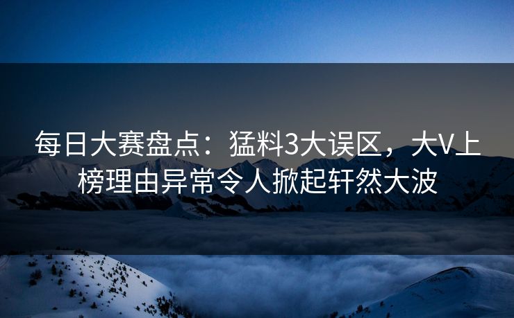 每日大赛盘点：猛料3大误区，大V上榜理由异常令人掀起轩然大波