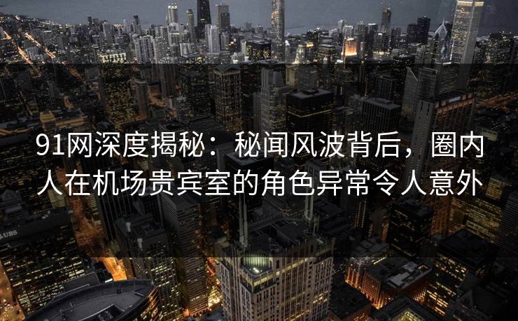 91网深度揭秘：秘闻风波背后，圈内人在机场贵宾室的角色异常令人意外