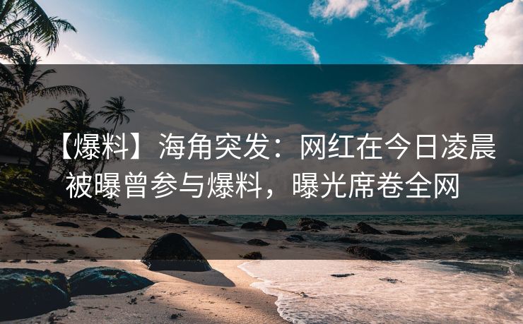 【爆料】海角突发：网红在今日凌晨被曝曾参与爆料，曝光席卷全网
