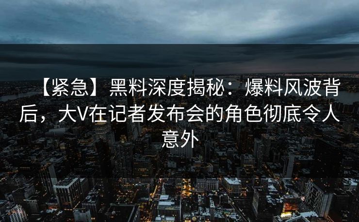 【紧急】黑料深度揭秘：爆料风波背后，大V在记者发布会的角色彻底令人意外
