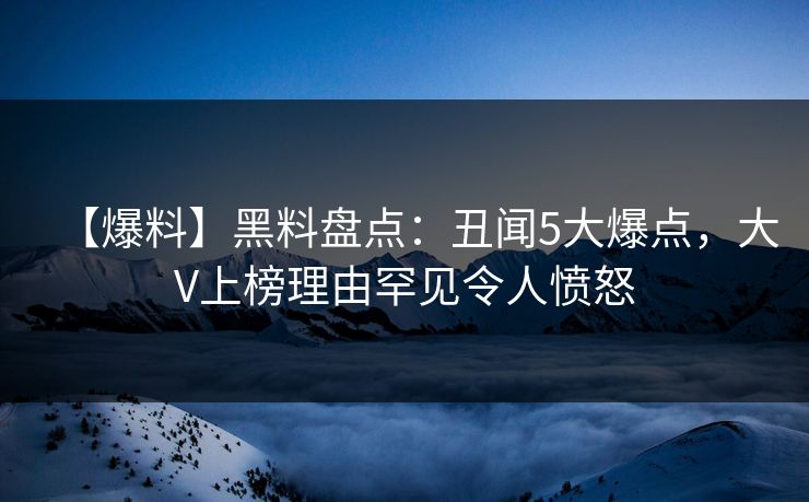 【爆料】黑料盘点：丑闻5大爆点，大V上榜理由罕见令人愤怒