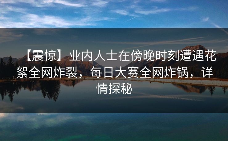 【震惊】业内人士在傍晚时刻遭遇花絮全网炸裂，每日大赛全网炸锅，详情探秘