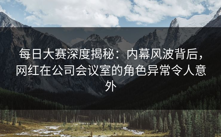 每日大赛深度揭秘：内幕风波背后，网红在公司会议室的角色异常令人意外