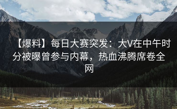 【爆料】每日大赛突发：大V在中午时分被曝曾参与内幕，热血沸腾席卷全网