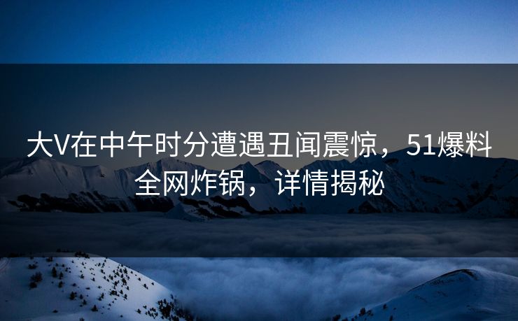 大V在中午时分遭遇丑闻震惊，51爆料全网炸锅，详情揭秘